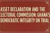 Asset Declaration and the Electoral Commission: Ghana’s Democratic Integrity on Trial